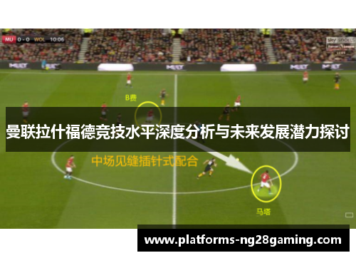 曼联拉什福德竞技水平深度分析与未来发展潜力探讨