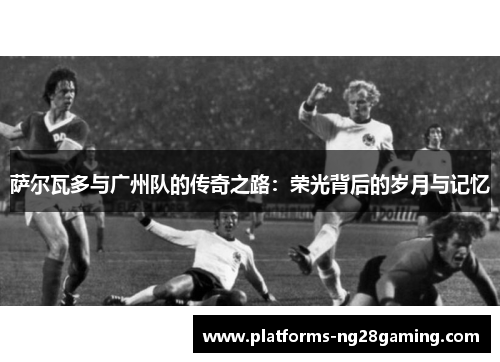 萨尔瓦多与广州队的传奇之路：荣光背后的岁月与记忆