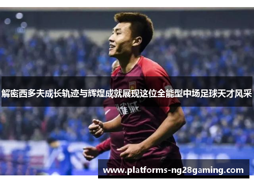 解密西多夫成长轨迹与辉煌成就展现这位全能型中场足球天才风采 解密西多夫成长轨迹与辉煌成就展现这位全能型中场足球天才风采