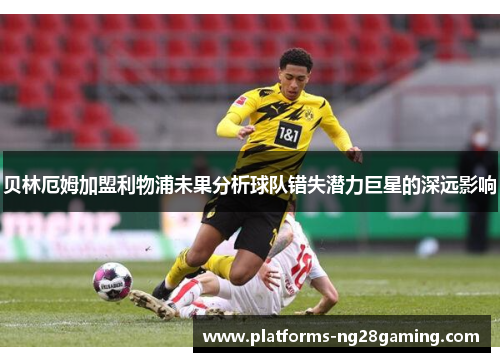 贝林厄姆加盟利物浦未果分析球队错失潜力巨星的深远影响 贝林厄姆加盟利物浦未果分析球队错失潜力巨星的深远影响
