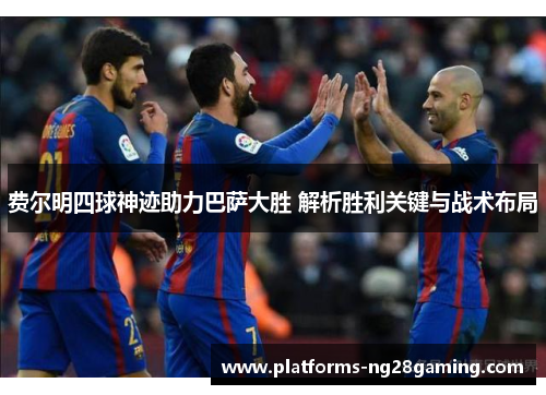 费尔明四球神迹助力巴萨大胜 解析胜利关键与战术布局 费尔明四球神迹助力巴萨大胜 解析胜利关键与战术布局