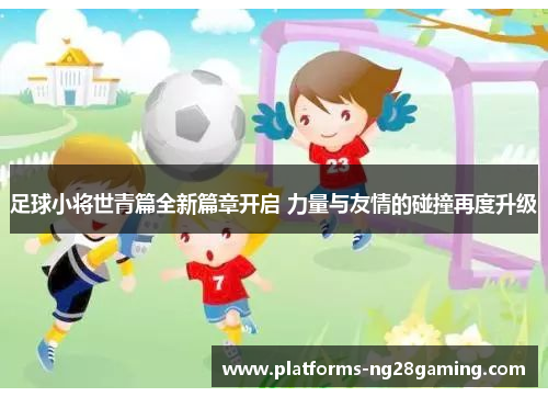 足球小将世青篇全新篇章开启 力量与友情的碰撞再度升级 足球小将世青篇全新篇章开启 力量与友情的碰撞再度升级