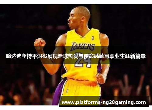 哈达迪坚持不退役展现篮球热爱与使命感续写职业生涯新篇章 哈达迪坚持不退役展现篮球热爱与使命感续写职业生涯新篇章