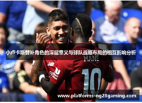 小卢卡斯替补角色的深层意义与球队战略布局的相互影响分析 小卢卡斯替补角色的深层意义与球队战略布局的相互影响分析