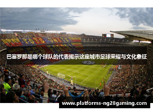 巴塞罗那是哪个球队的代表揭示这座城市足球荣耀与文化象征