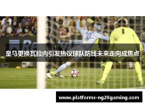 皇马更换瓦拉内引发热议球队防线未来走向成焦点 皇马更换瓦拉内引发热议球队防线未来走向成焦点