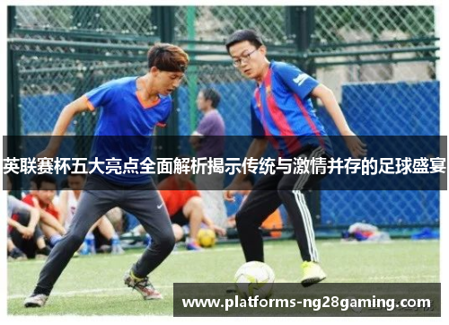 英联赛杯五大亮点全面解析揭示传统与激情并存的足球盛宴