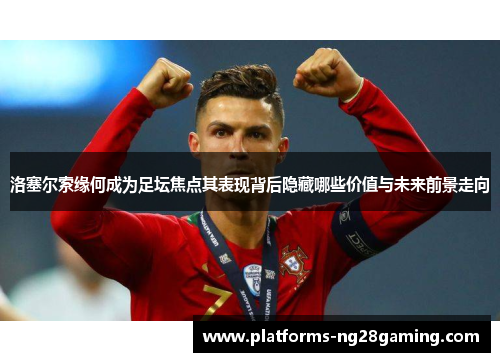 洛塞尔索缘何成为足坛焦点其表现背后隐藏哪些价值与未来前景走向