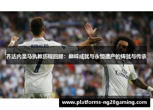 齐达内皇马执教历程回顾：巅峰成就与永恒遗产的铸就与传承