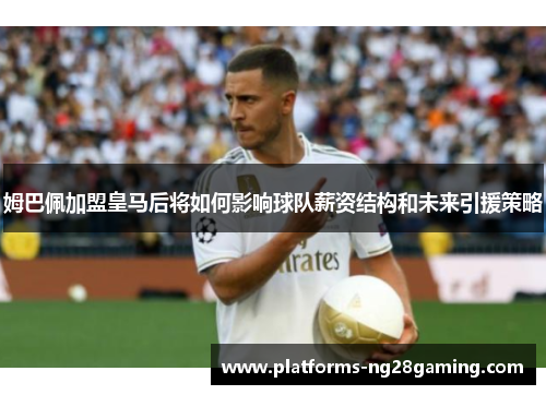 姆巴佩加盟皇马后将如何影响球队薪资结构和未来引援策略