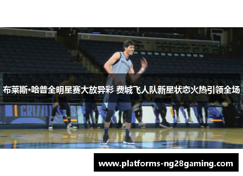 布莱斯·哈普全明星赛大放异彩 费城飞人队新星状态火热引领全场