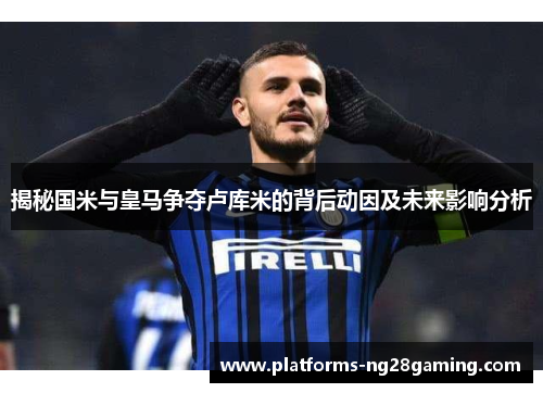 揭秘国米与皇马争夺卢库米的背后动因及未来影响分析