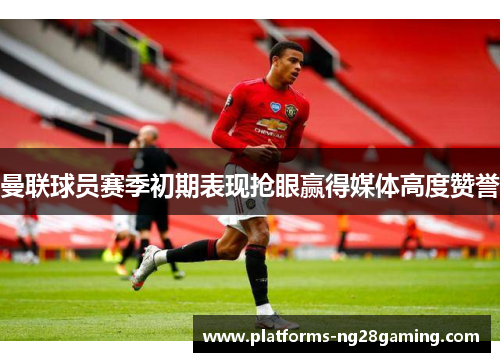 曼联球员赛季初期表现抢眼赢得媒体高度赞誉