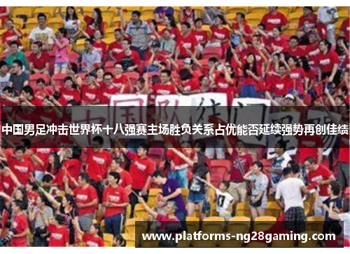 中国男足冲击世界杯十八强赛主场胜负关系占优能否延续强势再创佳绩