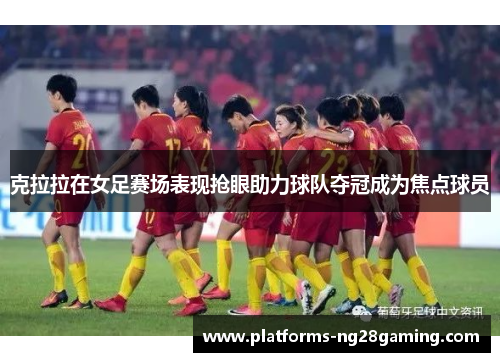 克拉拉在女足赛场表现抢眼助力球队夺冠成为焦点球员