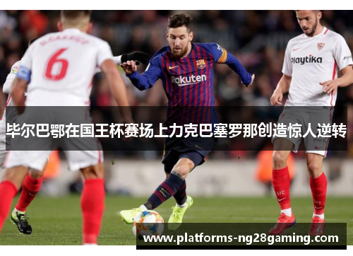 毕尔巴鄂在国王杯赛场上力克巴塞罗那创造惊人逆转 毕尔巴鄂在国王杯赛场上力克巴塞罗那创造惊人逆转