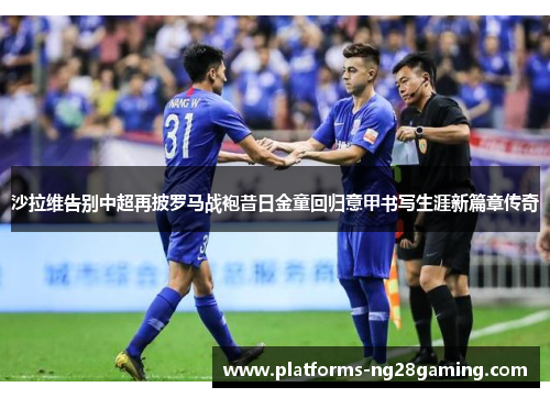 沙拉维告别中超再披罗马战袍昔日金童回归意甲书写生涯新篇章传奇