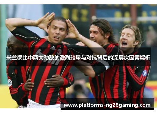 米兰德比中两大劲敌的激烈较量与对抗背后的深层次因素解析