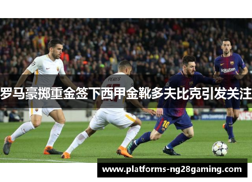 罗马豪掷重金签下西甲金靴多夫比克引发关注 罗马豪掷重金签下西甲金靴多夫比克引发关注