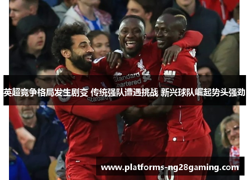英超竞争格局发生剧变 传统强队遭遇挑战 新兴球队崛起势头强劲