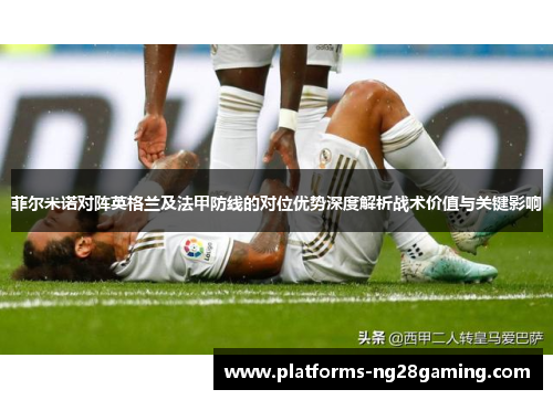 菲尔米诺对阵英格兰及法甲防线的对位优势深度解析战术价值与关键影响