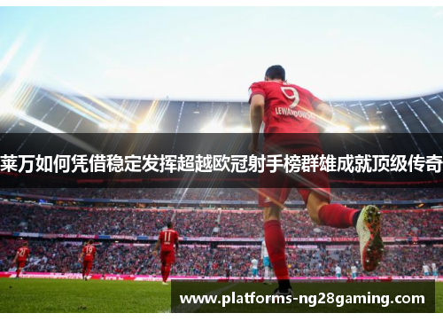 莱万如何凭借稳定发挥超越欧冠射手榜群雄成就顶级传奇