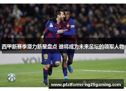 西甲新赛季潜力新星盘点 谁将成为未来足坛的领军人物