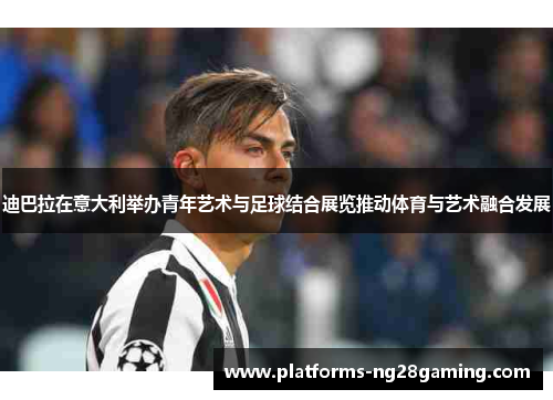 迪巴拉在意大利举办青年艺术与足球结合展览推动体育与艺术融合发展