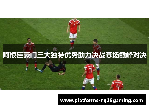 阿根廷豪门三大独特优势助力决战赛场巅峰对决