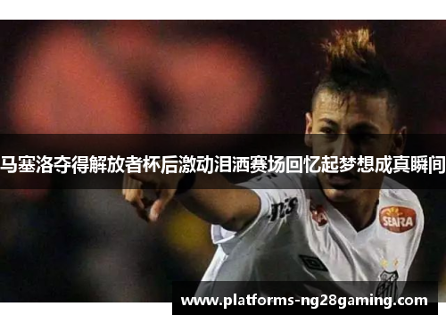 马塞洛夺得解放者杯后激动泪洒赛场回忆起梦想成真瞬间