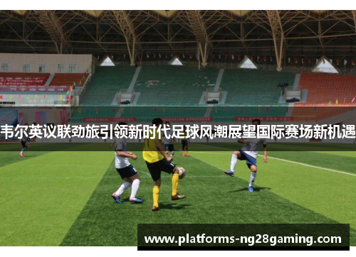 韦尔英议联劲旅引领新时代足球风潮展望国际赛场新机遇 韦尔英议联劲旅引领新时代足球风潮展望国际赛场新机遇