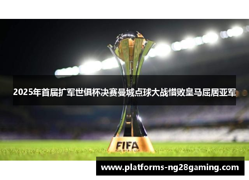 2025年首届扩军世俱杯决赛曼城点球大战惜败皇马屈居亚军