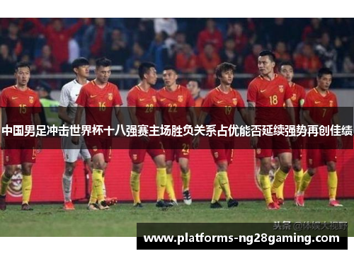 中国男足冲击世界杯十八强赛主场胜负关系占优能否延续强势再创佳绩