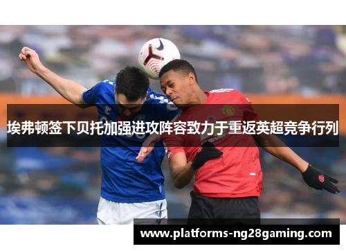 埃弗顿签下贝托加强进攻阵容致力于重返英超竞争行列