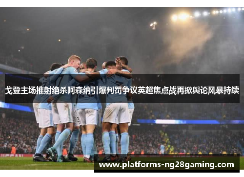 戈登主场推射绝杀阿森纳引爆判罚争议英超焦点战再掀舆论风暴持续 戈登主场推射绝杀阿森纳引爆判罚争议英超焦点战再掀舆论风暴持续