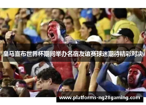 皇马宣布世界杯期间举办名宿友谊赛球迷期待精彩对决