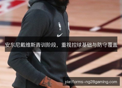 安东尼戴维斯青训阶段,重视控球基础与防守覆盖 安东尼戴维斯青训阶段,重视控球基础与防守覆盖