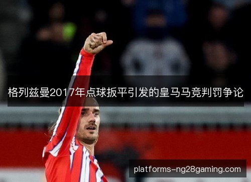 格列兹曼2017年点球扳平引发的皇马马竞判罚争论 格列兹曼2017年点球扳平引发的皇马马竞判罚争论